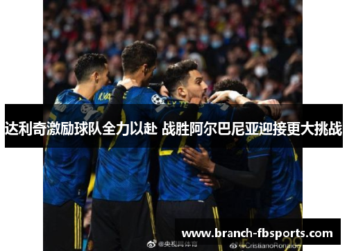 达利奇激励球队全力以赴 战胜阿尔巴尼亚迎接更大挑战