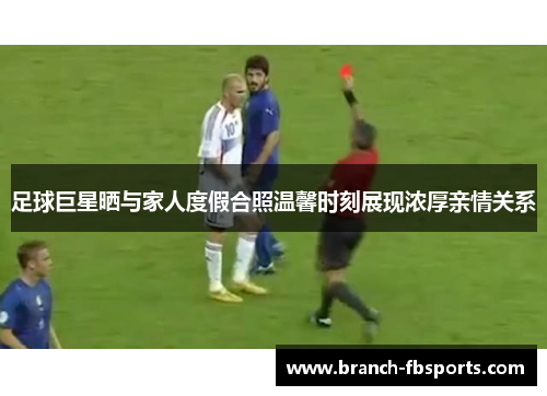 足球巨星晒与家人度假合照温馨时刻展现浓厚亲情关系
